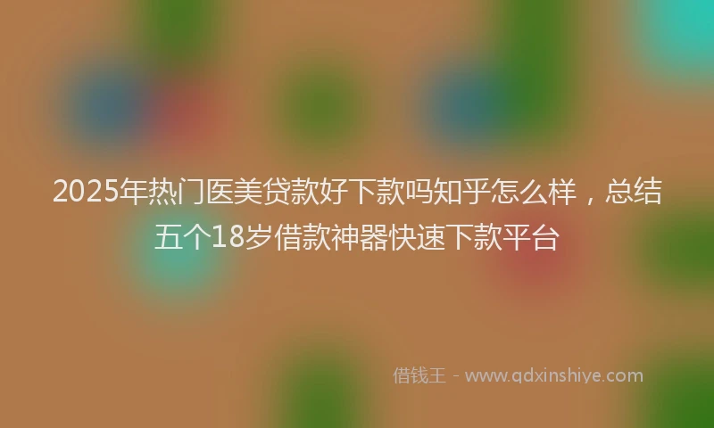 2025年热门医美贷款好下款吗知乎怎么样，总结五个18岁借款神器快速下款平台