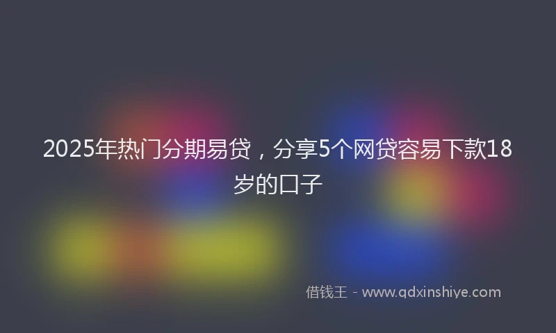 2025年热门分期易贷，分享5个网贷容易下款18岁的口子