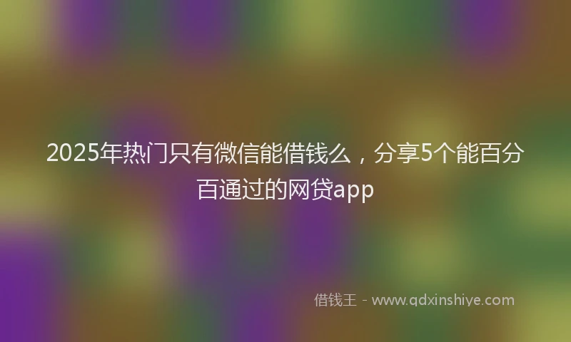 2025年热门只有微信能借钱么，分享5个能百分百通过的网贷app