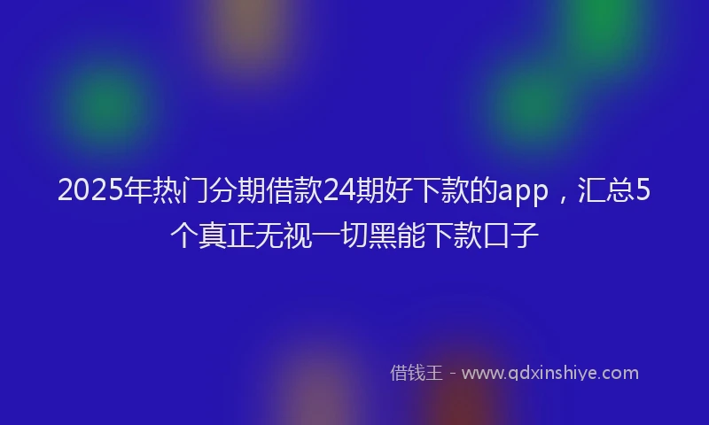 2025年热门分期借款24期好下款的app，汇总5个真正无视一切黑能下款口子