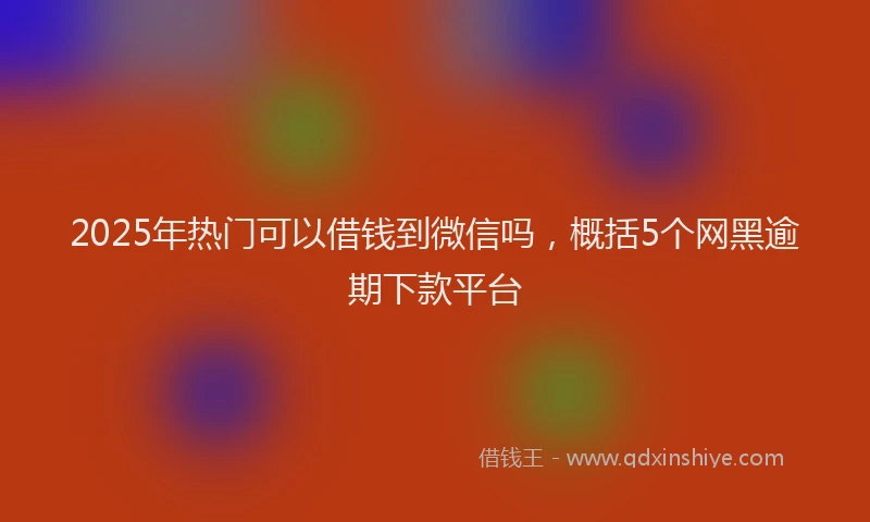 2025年热门可以借钱到微信吗，概括5个网黑逾期下款平台