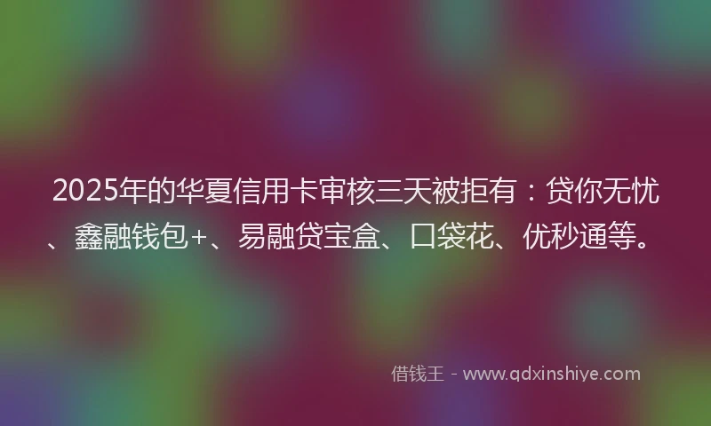 2025年的华夏信用卡审核三天被拒有：贷你无忧、鑫融钱包+、易融贷宝盒、口袋花、优秒通等。