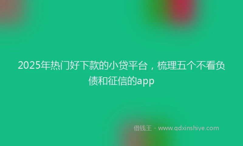 2025年热门好下款的小贷平台，梳理五个不看负债和征信的app