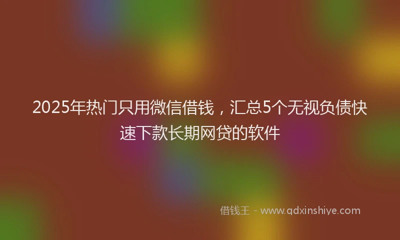 2025年热门只用微信借钱，汇总5个无视负债快速下款长期网贷的软件