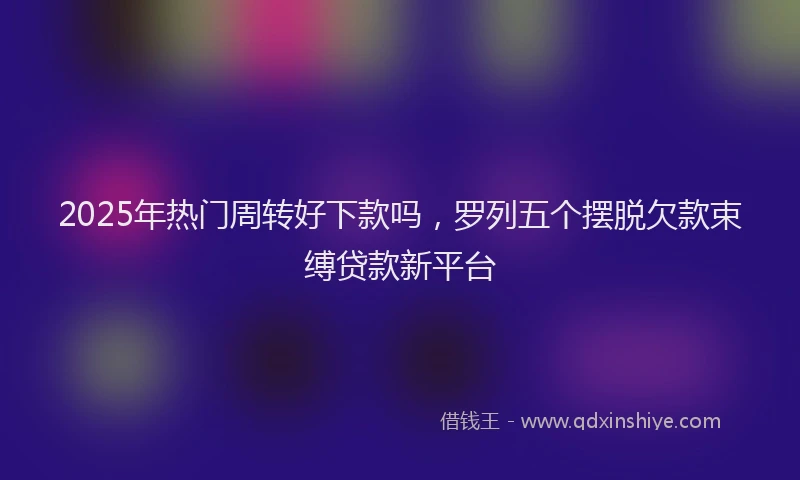 2025年热门周转好下款吗，罗列五个摆脱欠款束缚贷款新平台