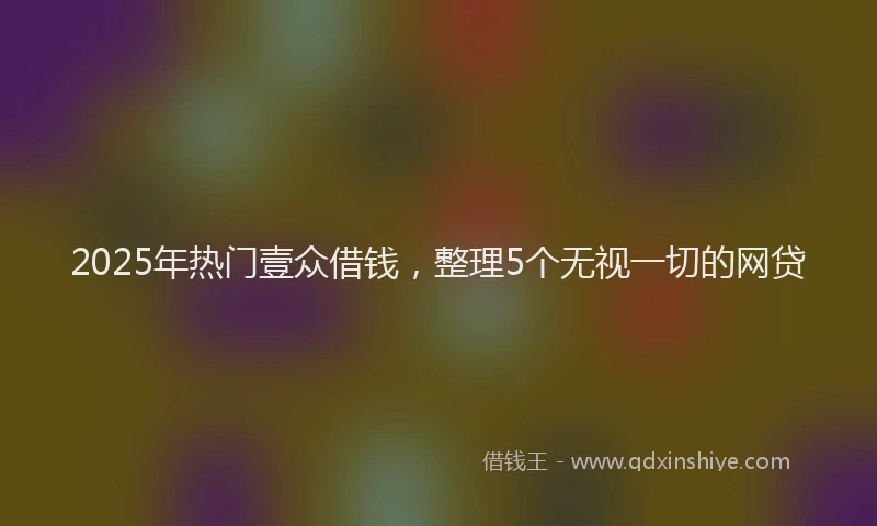 2025年热门壹众借钱，整理5个无视一切的网贷