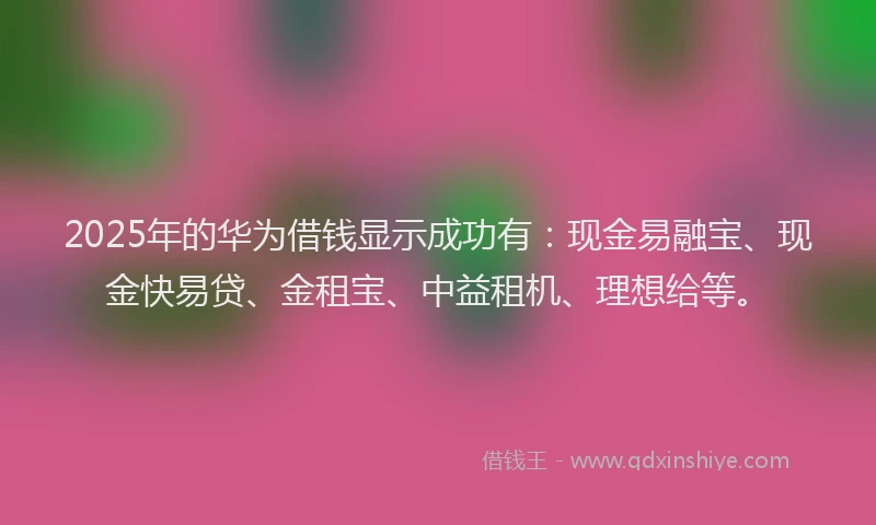 2025年的华为借钱显示成功有：现金易融宝、现金快易贷、金租宝、中益租机、理想给等。