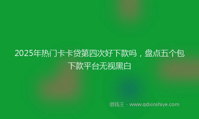 2025年热门卡卡贷第四次好下款吗，盘点五个包下款平台无视黑白