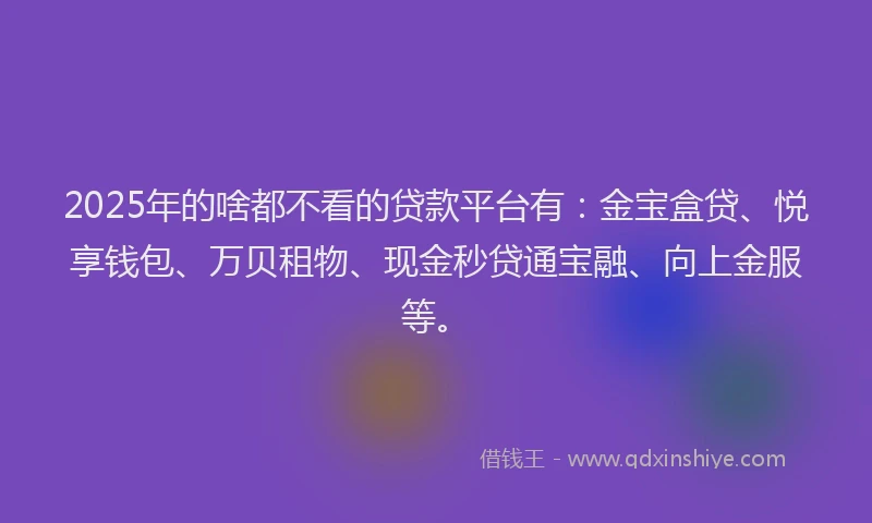 2025年的啥都不看的贷款平台有：金宝盒贷、悦享钱包、万贝租物、现金秒贷通宝融、向上金服等。