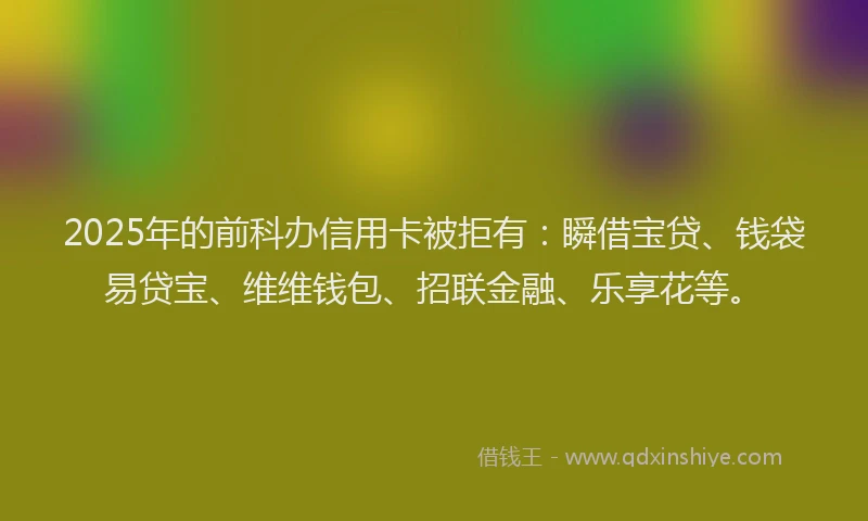 2025年的前科办信用卡被拒有：瞬借宝贷、钱袋易贷宝、维维钱包、招联金融、乐享花等。