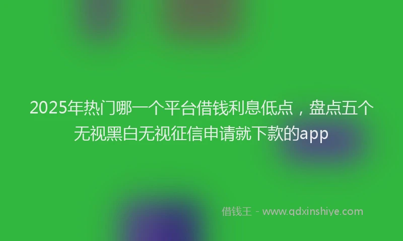 2025年热门哪一个平台借钱利息低点，盘点五个无视黑白无视征信申请就下款的app