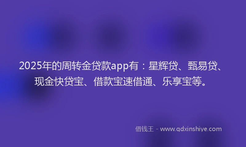 2025年的周转金贷款app有：星辉贷、甄易贷、现金快贷宝、借款宝速借通、乐享宝等。