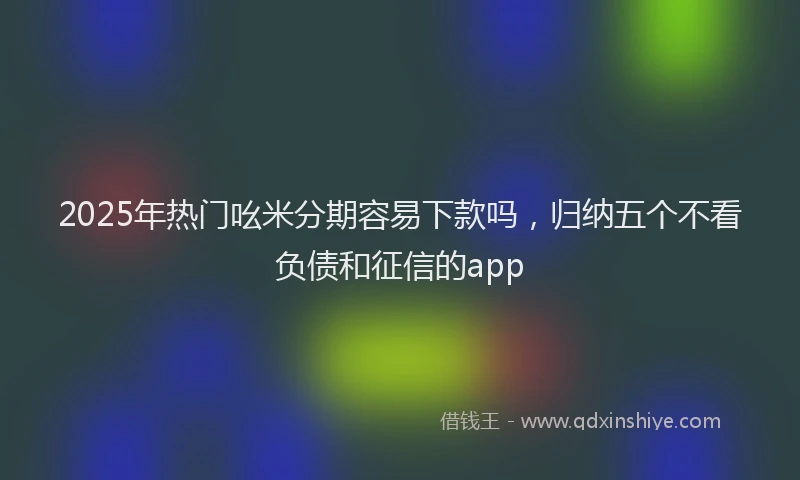 2025年热门吆米分期容易下款吗，归纳五个不看负债和征信的app