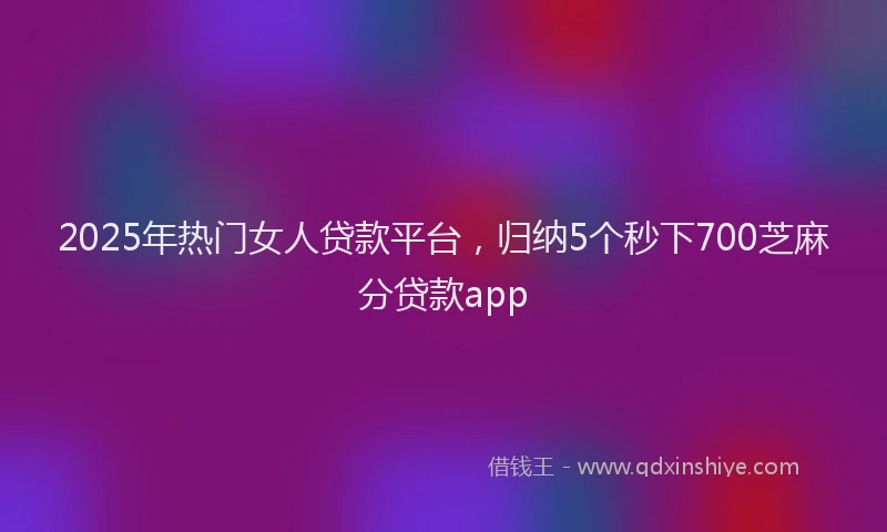2025年热门女人贷款平台，归纳5个秒下700芝麻分贷款app