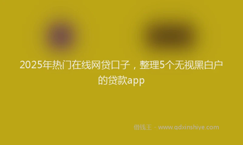 2025年热门在线网贷口子，整理5个无视黑白户的贷款app