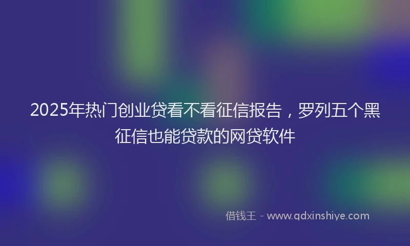 2025年热门创业贷看不看征信报告，罗列五个黑征信也能贷款的网贷软件