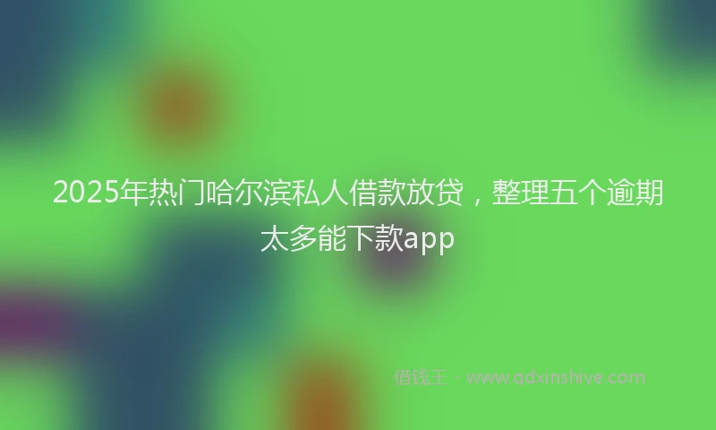 2025年热门哈尔滨私人借款放贷，整理五个逾期太多能下款app