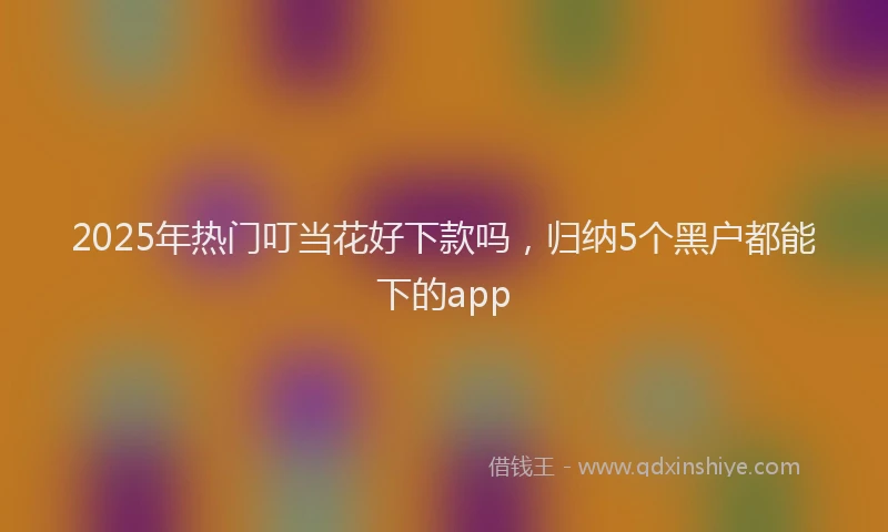 2025年热门叮当花好下款吗，归纳5个黑户都能下的app