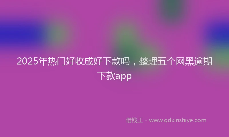 2025年热门好收成好下款吗，整理五个网黑逾期下款app