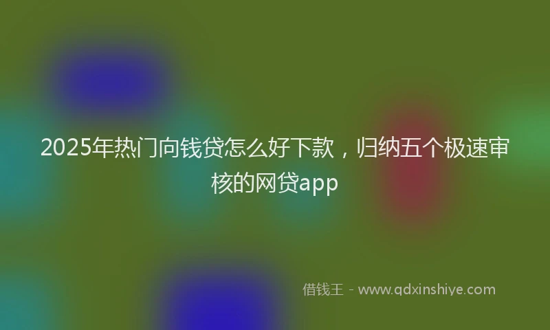 2025年热门向钱贷怎么好下款，归纳五个极速审核的网贷app