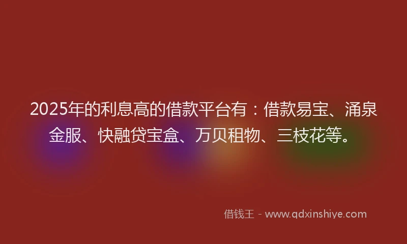 2025年的利息高的借款平台有：借款易宝、涌泉金服、快融贷宝盒、万贝租物、三枝花等。