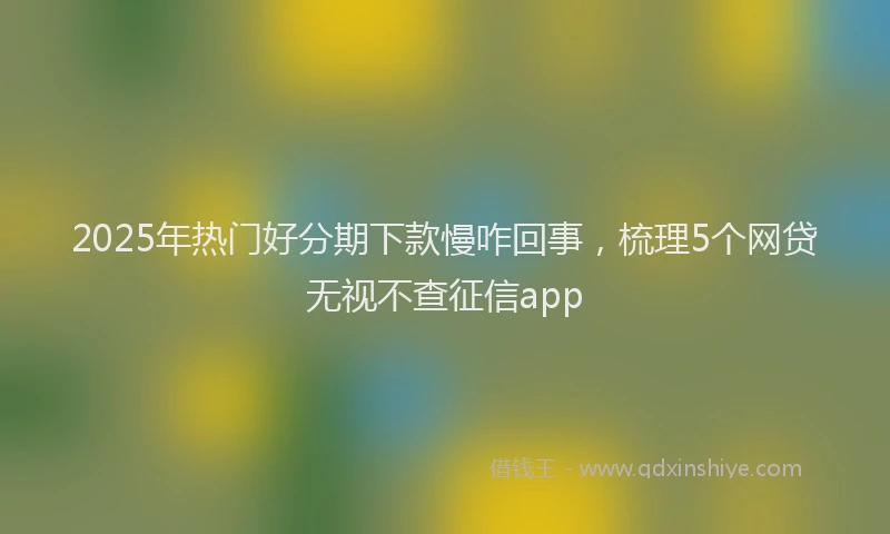 2025年热门好分期下款慢咋回事，梳理5个网贷无视不查征信app