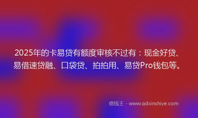 2025年的卡易贷有额度审核不过有：现金好贷、易借速贷融、口袋贷、拍拍用、易贷Pro钱包等。