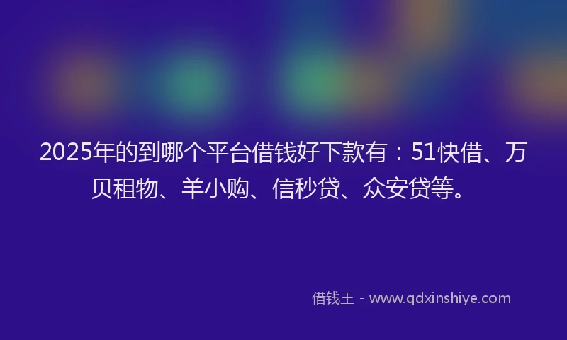 2025年的到哪个平台借钱好下款有：51快借、万贝租物、羊小购、信秒贷、众安贷等。