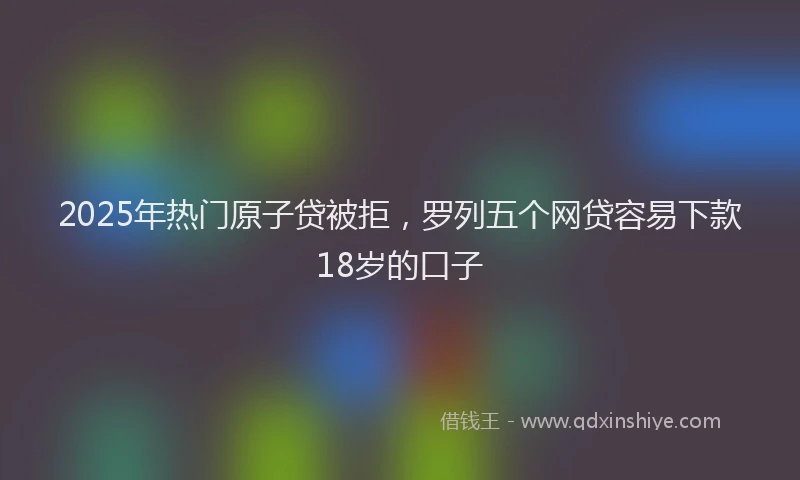 2025年热门原子贷被拒，罗列五个网贷容易下款18岁的口子