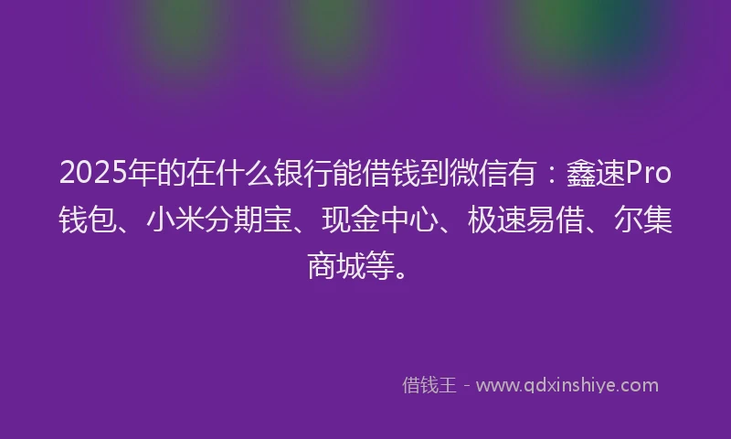 2025年的在什么银行能借钱到微信有：鑫速Pro钱包、小米分期宝、现金中心、极速易借、尔集商城等。