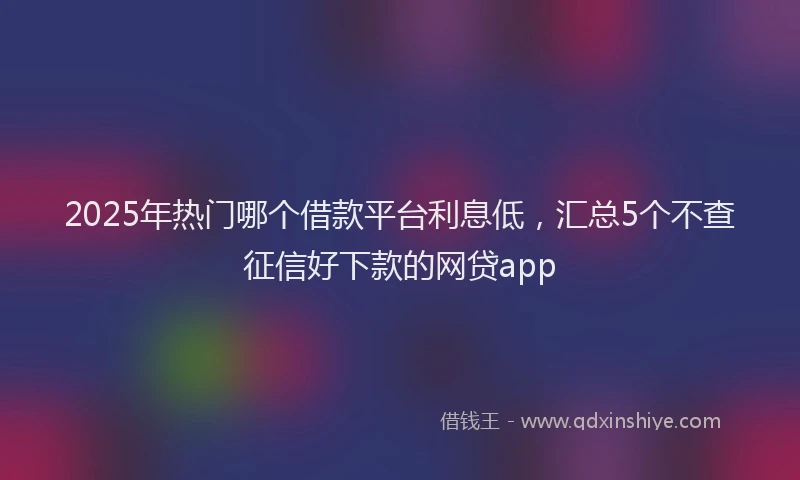 2025年热门哪个借款平台利息低，汇总5个不查征信好下款的网贷app