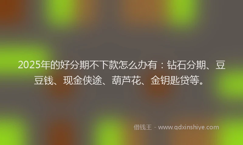 2025年的好分期不下款怎么办有：钻石分期、豆豆钱、现金侠途、葫芦花、金钥匙贷等。