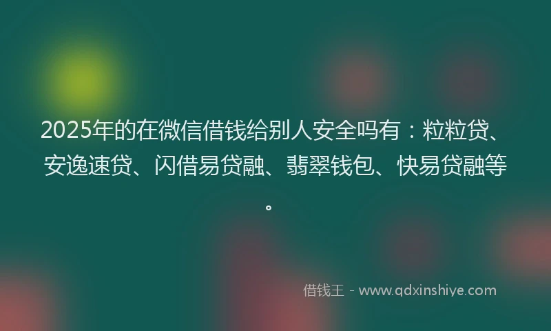 2025年的在微信借钱给别人安全吗有：粒粒贷、安逸速贷、闪借易贷融、翡翠钱包、快易贷融等。