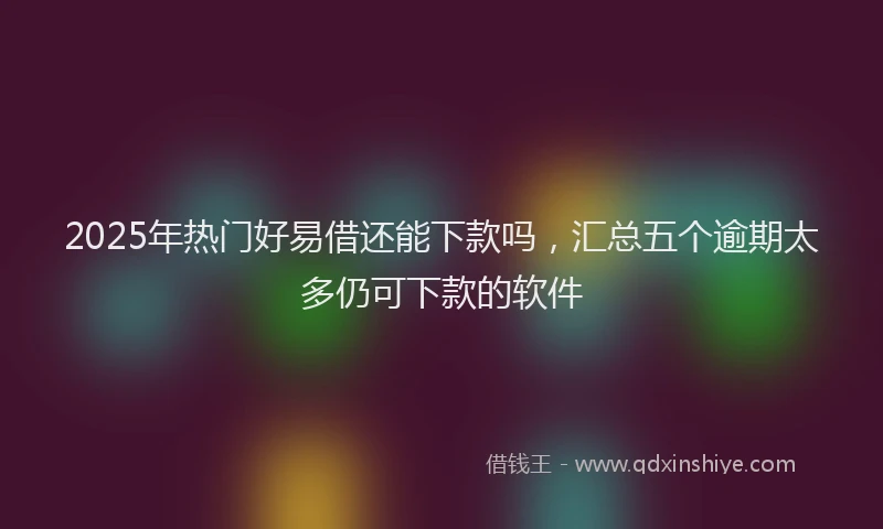 2025年热门好易借还能下款吗，汇总五个逾期太多仍可下款的软件