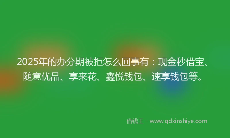 2025年的办分期被拒怎么回事有：现金秒借宝、随意优品、享来花、鑫悦钱包、速享钱包等。