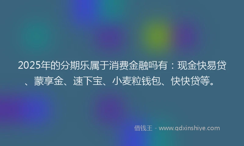 2025年的分期乐属于消费金融吗有：现金快易贷、蒙享金、速下宝、小麦粒钱包、快快贷等。