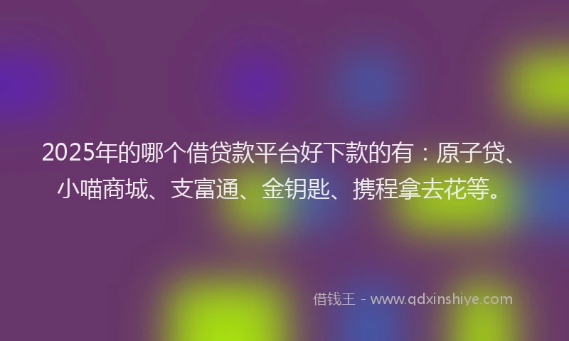 2025年的哪个借贷款平台好下款的有：原子贷、小喵商城、支富通、金钥匙、携程拿去花等。