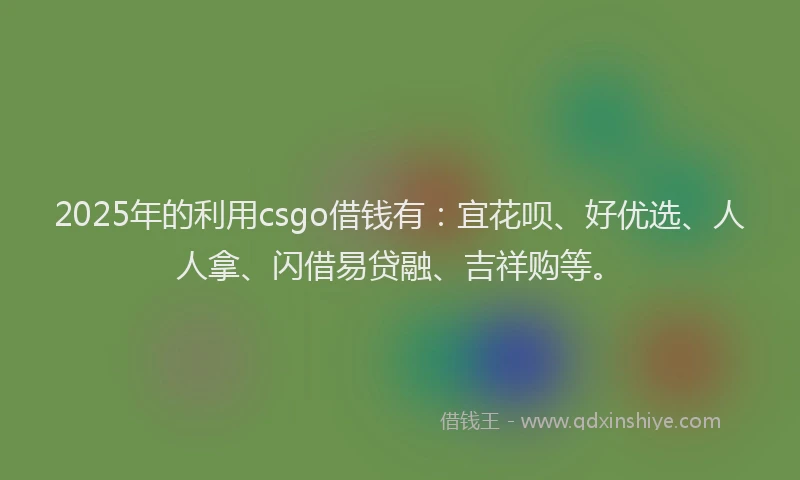2025年的利用csgo借钱有：宜花呗、好优选、人人拿、闪借易贷融、吉祥购等。