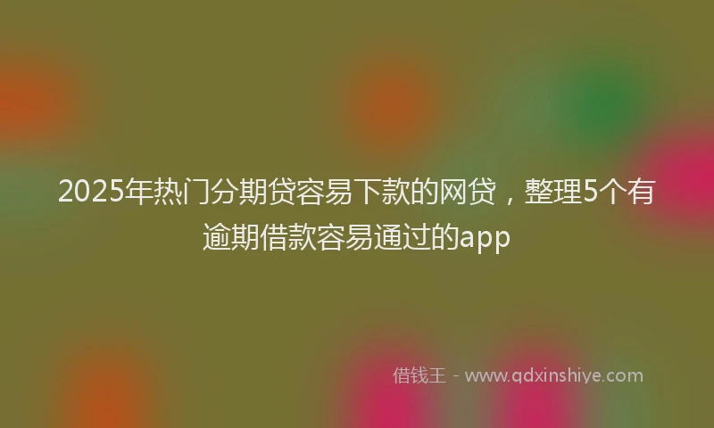 2025年热门分期贷容易下款的网贷，整理5个有逾期借款容易通过的app