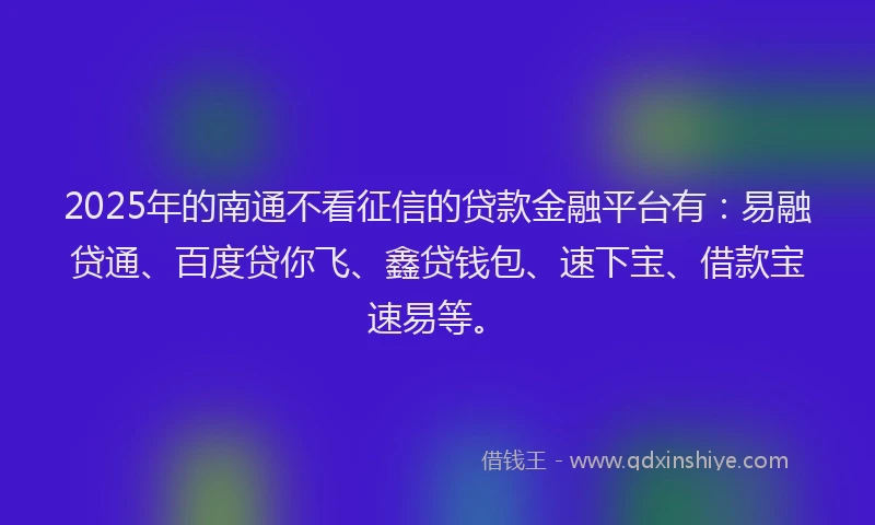 2025年的南通不看征信的贷款金融平台有：易融贷通、百度贷你飞、鑫贷钱包、速下宝、借款宝速易等。