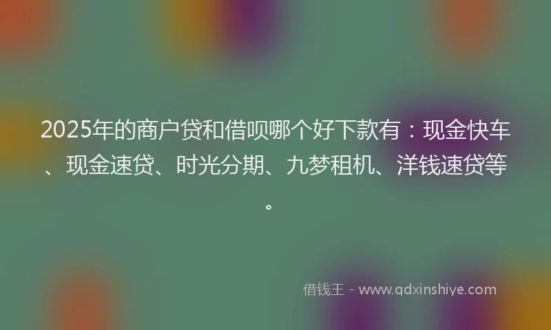 2025年的商户贷和借呗哪个好下款有：现金快车、现金速贷、时光分期、九梦租机、洋钱速贷等。