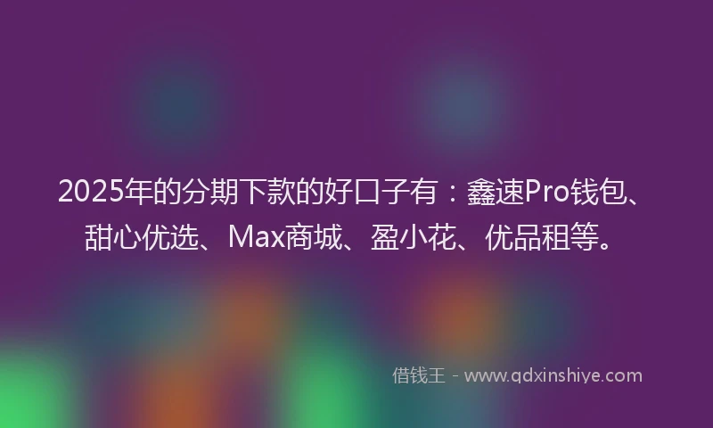 2025年的分期下款的好口子有：鑫速Pro钱包、甜心优选、Max商城、盈小花、优品租等。