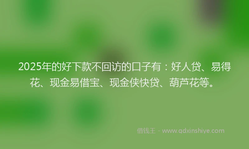 2025年的好下款不回访的口子有：好人贷、易得花、现金易借宝、现金侠快贷、葫芦花等。