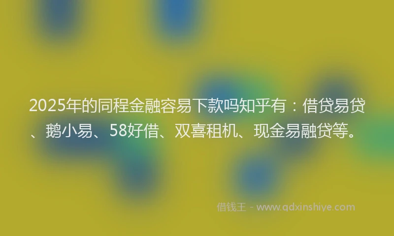2025年的同程金融容易下款吗知乎有：借贷易贷、鹅小易、58好借、双喜租机、现金易融贷等。