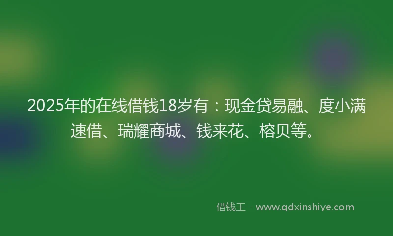 2025年的在线借钱18岁有：现金贷易融、度小满速借、瑞耀商城、钱来花、榕贝等。