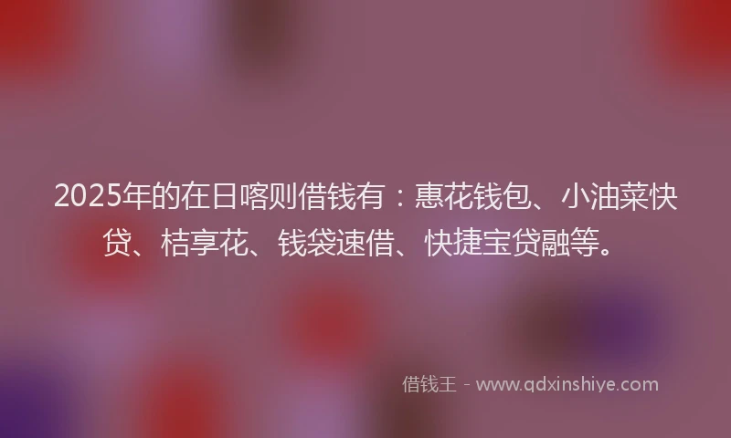 2025年的在日喀则借钱有：惠花钱包、小油菜快贷、桔享花、钱袋速借、快捷宝贷融等。