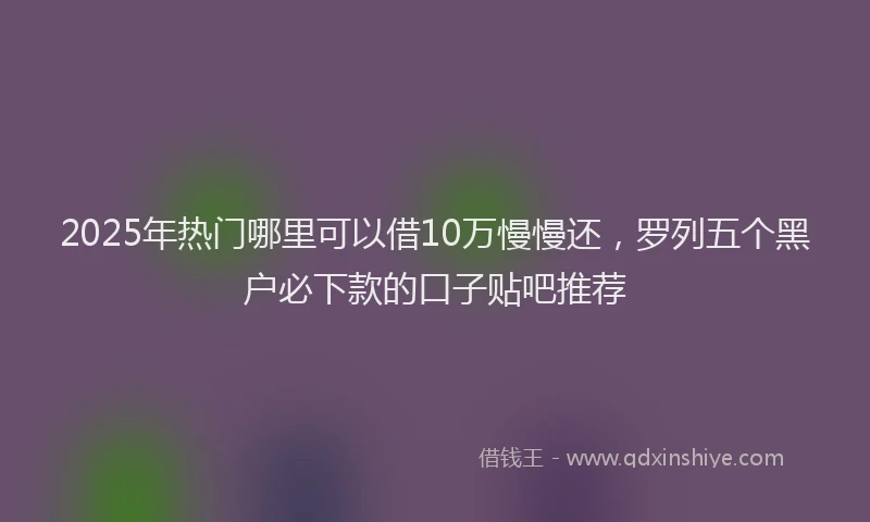 2025年热门哪里可以借10万慢慢还，罗列五个黑户必下款的口子贴吧推荐