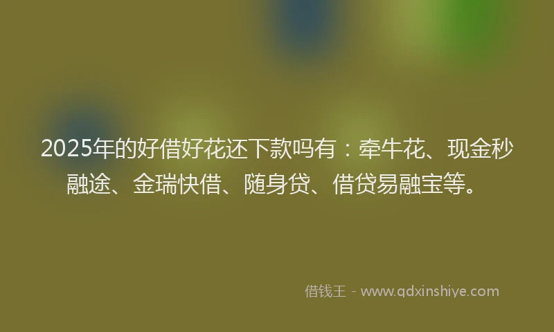 2025年的好借好花还下款吗有：牵牛花、现金秒融途、金瑞快借、随身贷、借贷易融宝等。