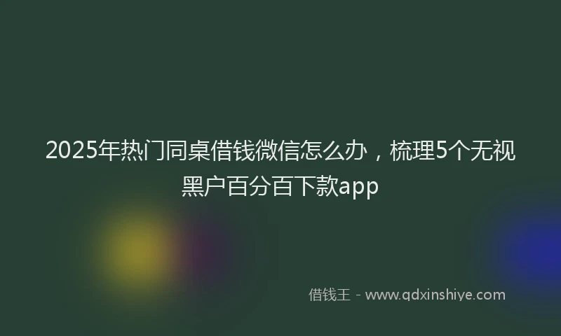 2025年热门同桌借钱微信怎么办，梳理5个无视黑户百分百下款app
