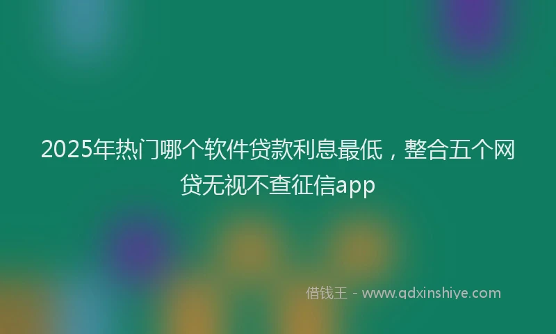 2025年热门哪个软件贷款利息最低，整合五个网贷无视不查征信app